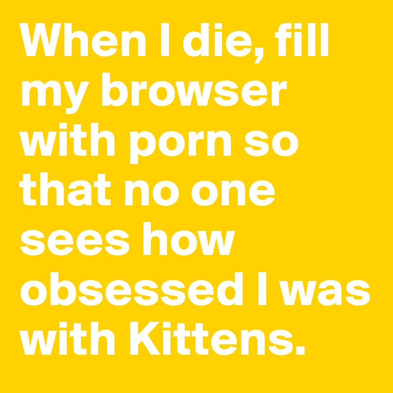 When I die, fill my browser with porn so that no one sees how obsessed I was with Kittens.