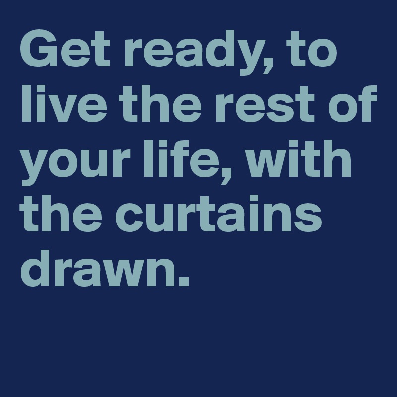 Get ready, to live the rest of your life, with the curtains drawn.
