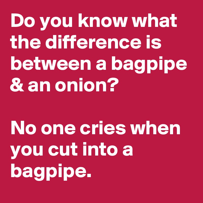 Do you know what the difference is between a bagpipe & an onion?

No one cries when you cut into a bagpipe. 