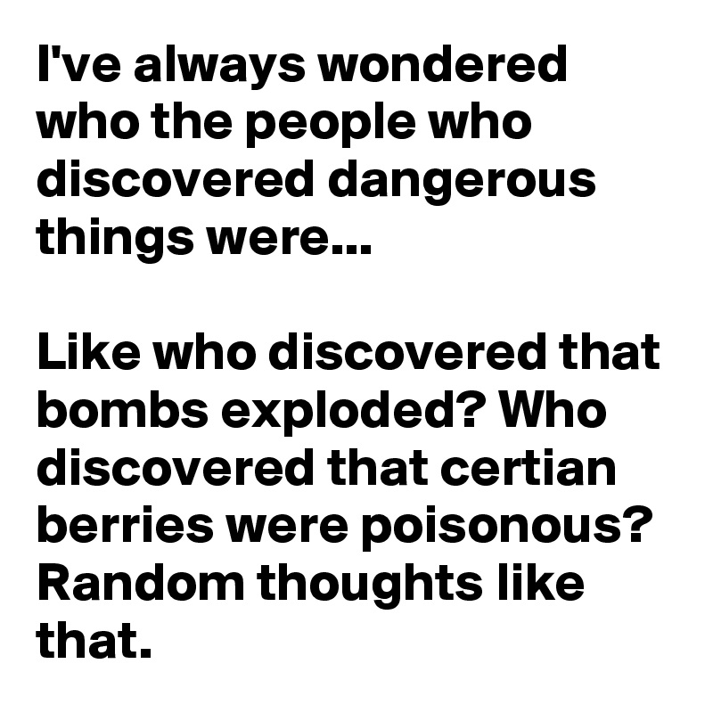 I've always wondered who the people who discovered dangerous things were...

Like who discovered that bombs exploded? Who discovered that certian berries were poisonous? Random thoughts like that.