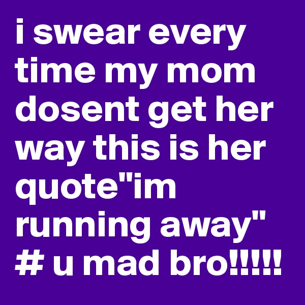 i swear every time my mom dosent get her way this is her quote"im running away"
# u mad bro!!!!!