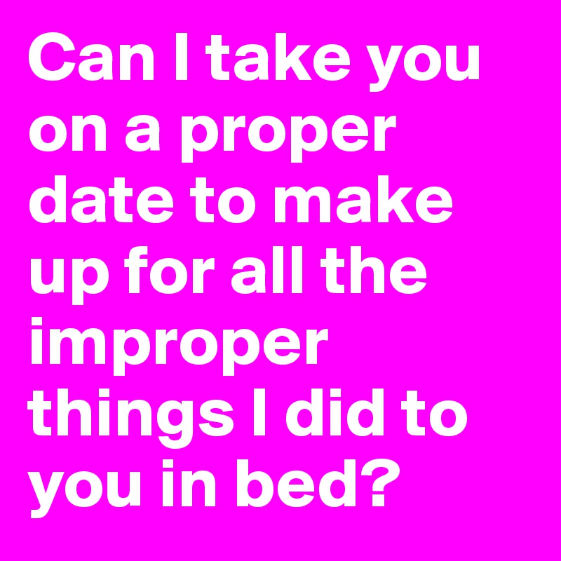 Can I take you on a proper date to make up for all the improper things I did to you in bed?