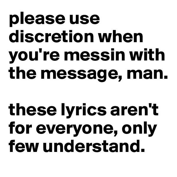 please use discretion when you're messin with the message, man. 

these lyrics aren't for everyone, only few understand. 