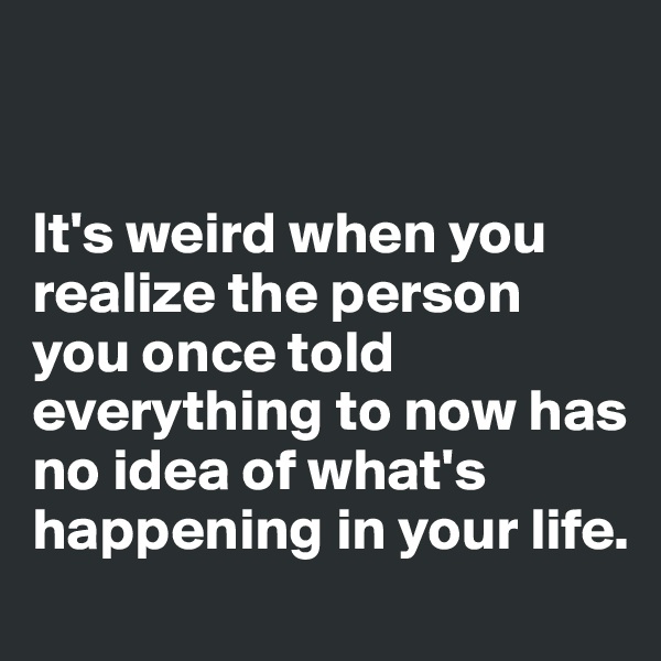 


It's weird when you realize the person you once told everything to now has no idea of what's happening in your life.