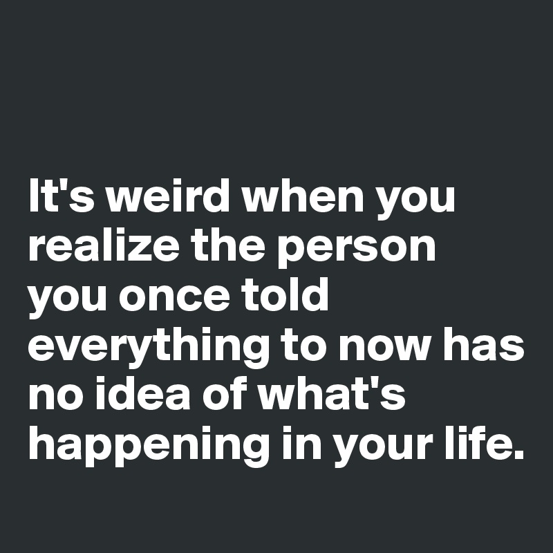 


It's weird when you realize the person you once told everything to now has no idea of what's happening in your life.