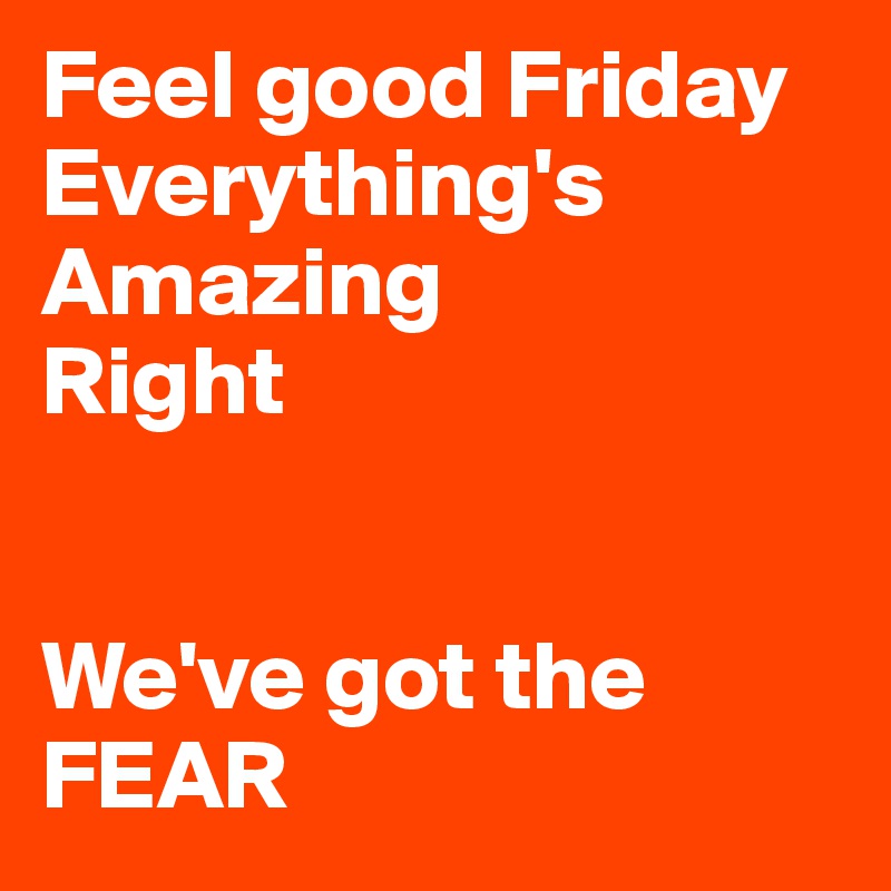 Feel good Friday
Everything's
Amazing
Right


We've got the FEAR