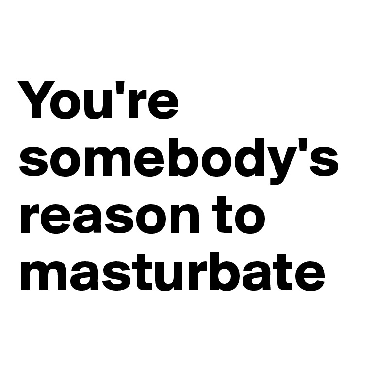 
You're somebody's reason to masturbate
