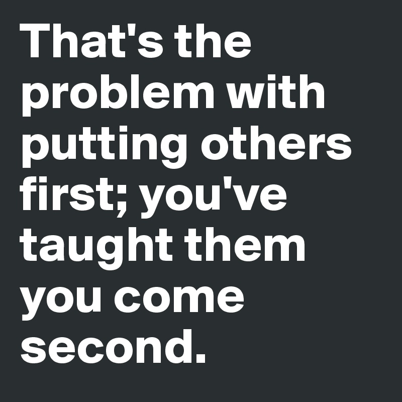 That's the problem with putting others first; you've taught them you come second.