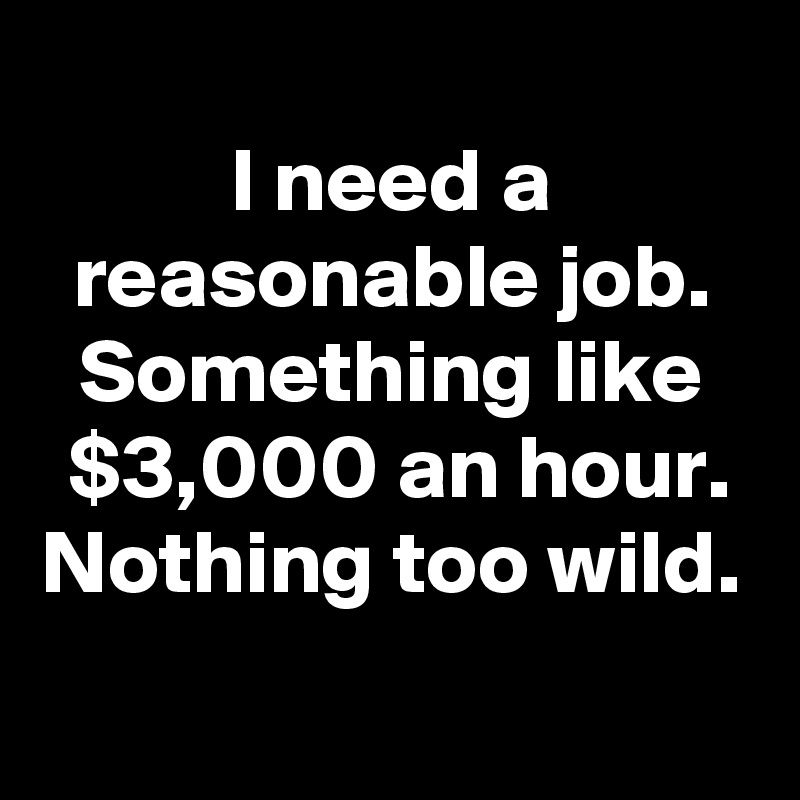 
I need a reasonable job. Something like $3,000 an hour.
Nothing too wild.

