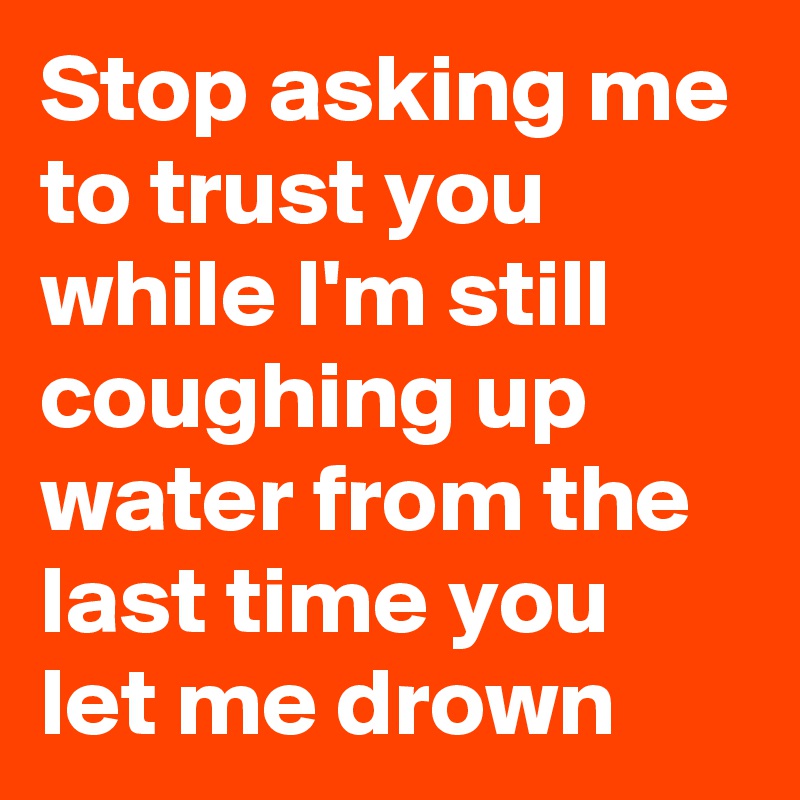 Stop asking me to trust you while I'm still coughing up water from the last time you let me drown