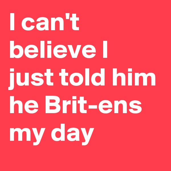 I can't believe I just told him he Brit-ens my day
