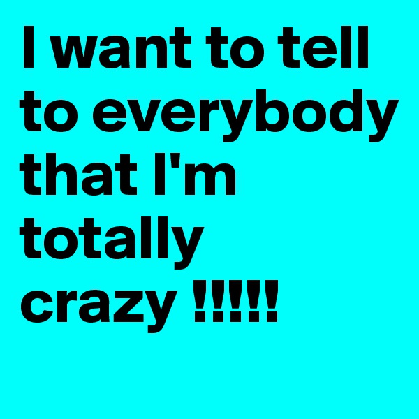 I want to tell to everybody that I'm totally crazy !!!!! 