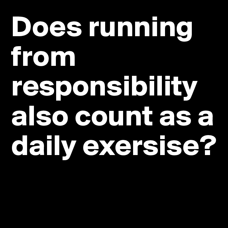 Does running from responsibility also count as a daily exersise?
