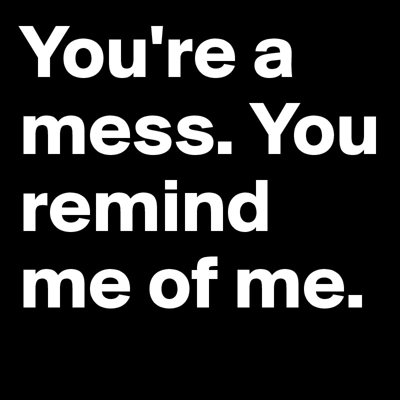 You're a mess. You remind me of me.