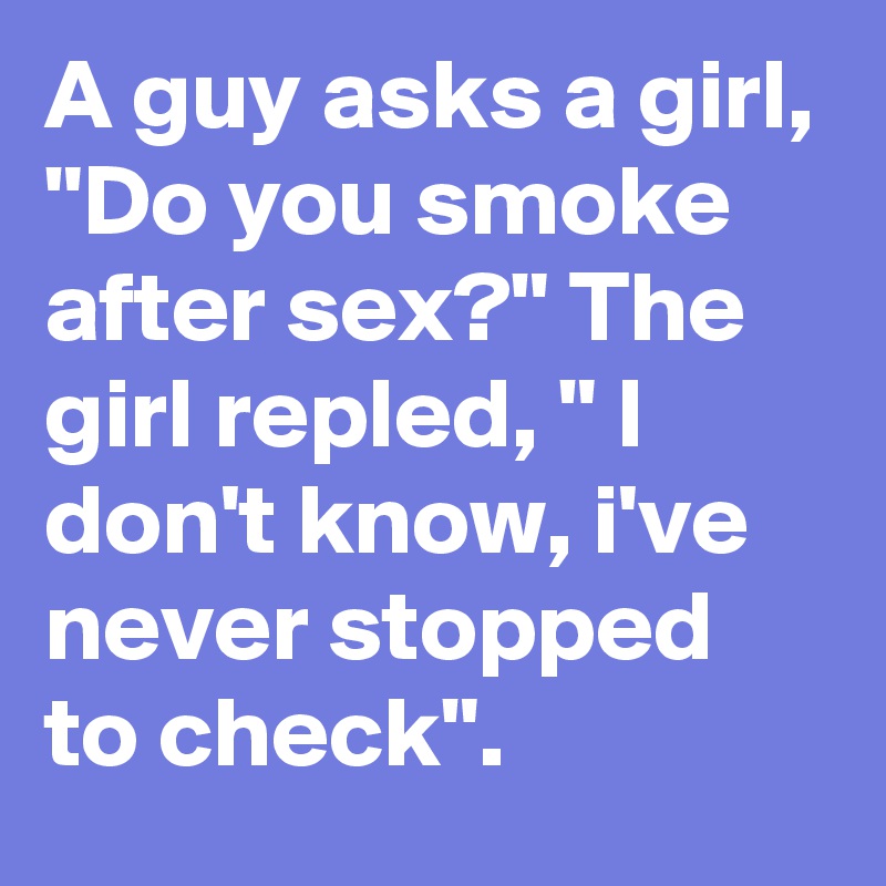 A guy asks a girl, "Do you smoke after sex?" The girl repled, " I don't know, i've never stopped to check".
