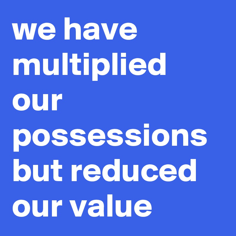 we have multiplied our possessions but reduced our value