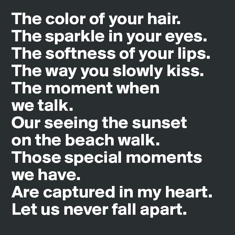 The color of your hair. 
The sparkle in your eyes. The softness of your lips. The way you slowly kiss. The moment when 
we talk. 
Our seeing the sunset 
on the beach walk. 
Those special moments we have. 
Are captured in my heart. Let us never fall apart.