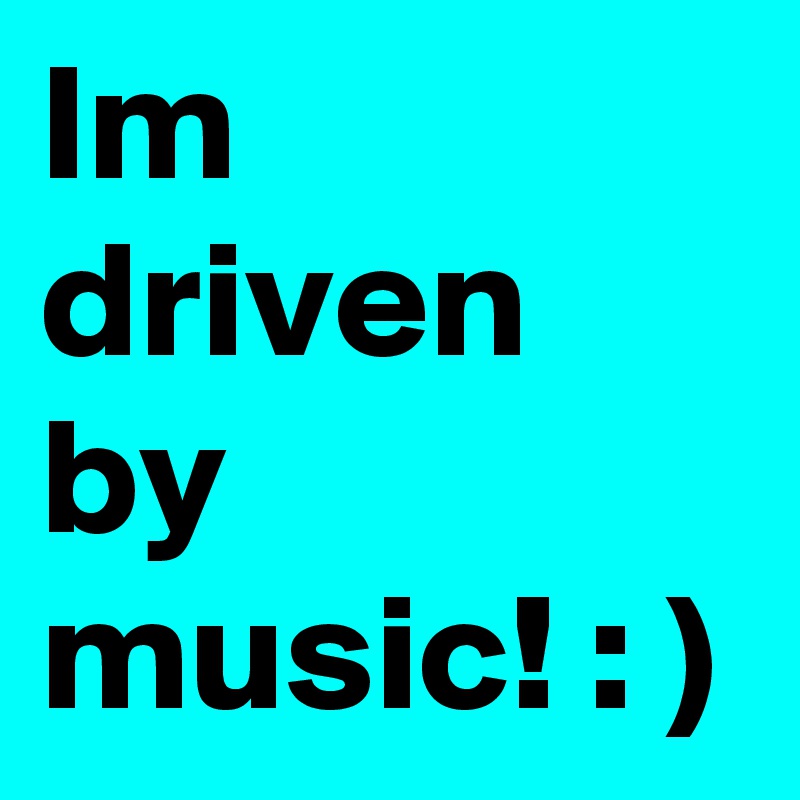 Im driven by music! : )