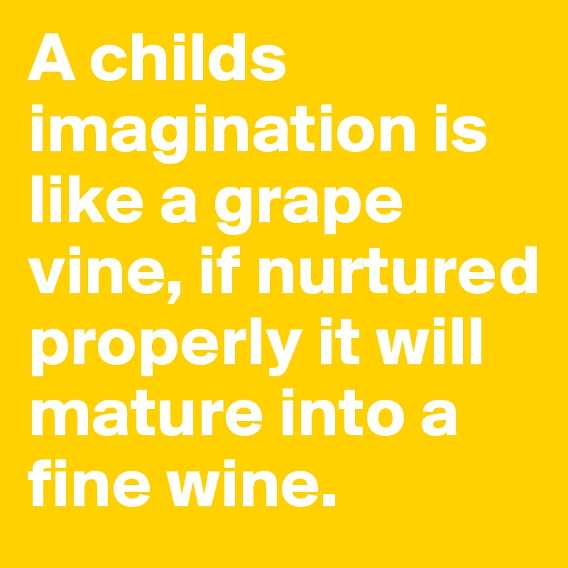 A childs imagination is like a grape vine, if nurtured properly it will mature into a fine wine.