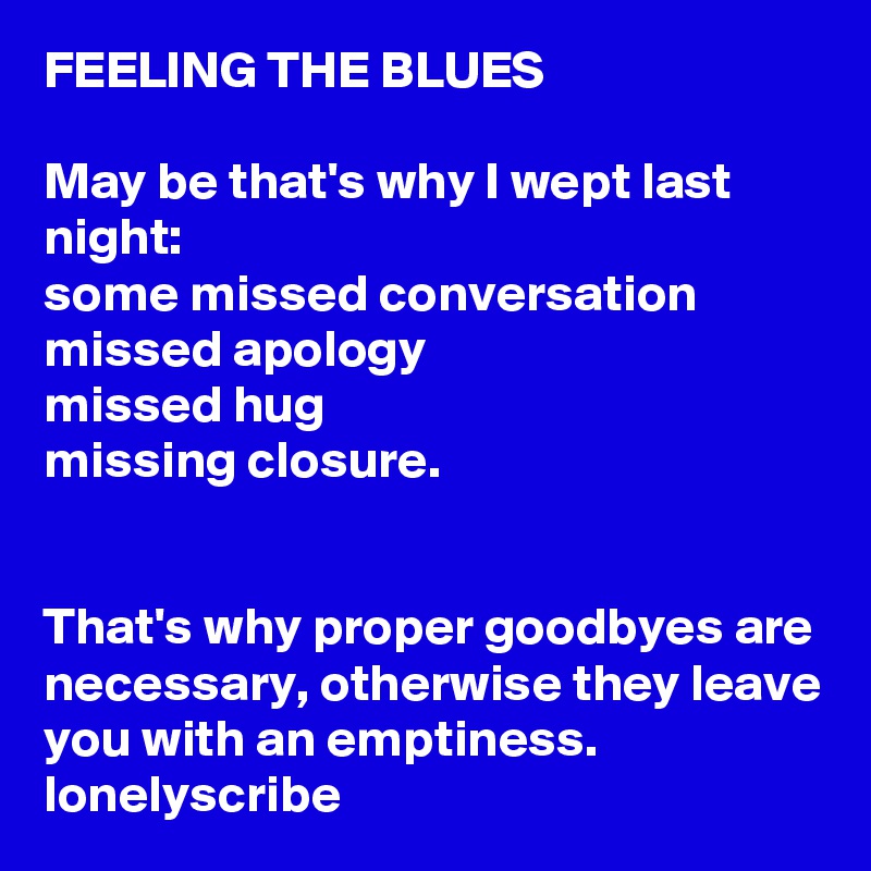 FEELING THE BLUES                                                                                                May be that's why I wept last night:                                                   some missed conversation       missed apology                      missed hug                               missing closure.                                                                                                                                                                                  That's why proper goodbyes are necessary, otherwise they leave you with an emptiness.  lonelyscribe 