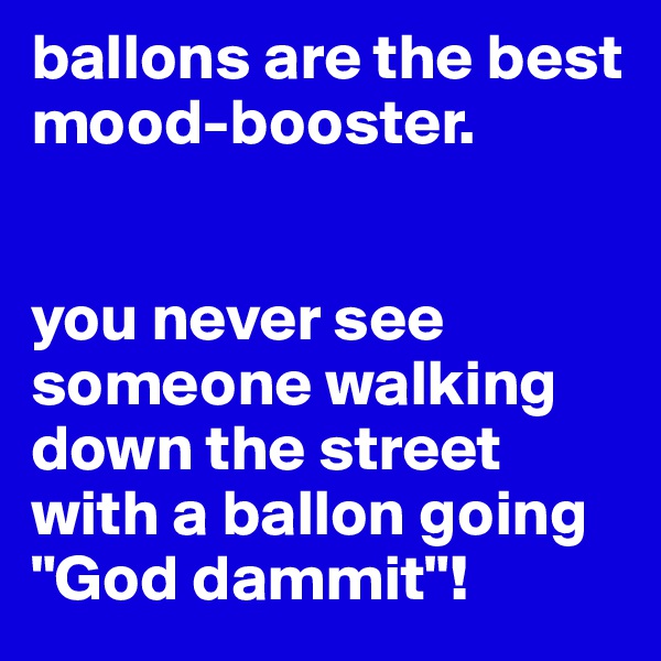 ballons are the best mood-booster.


you never see someone walking down the street with a ballon going "God dammit"!