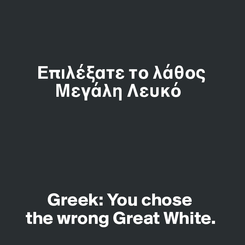 


       ?p????ate t? ????? 
            ?e???? ?e???





          Greek: You chose 
    the wrong Great White.