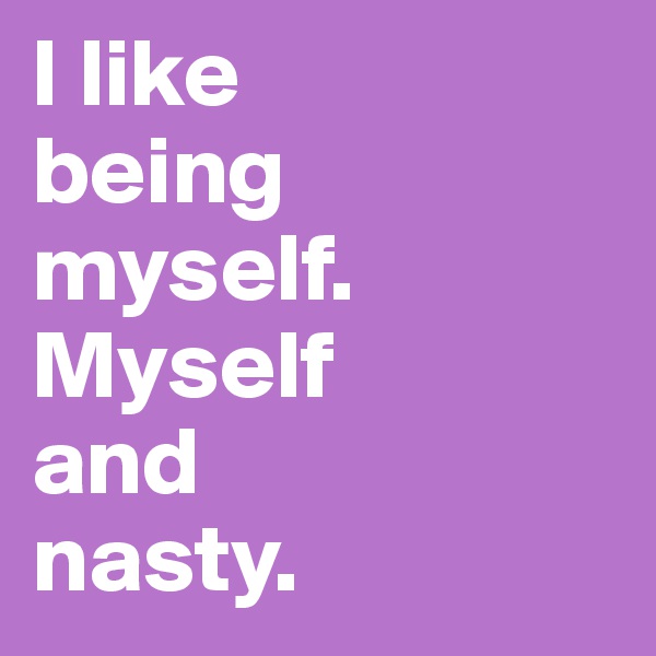 I like 
being myself. Myself 
and 
nasty.