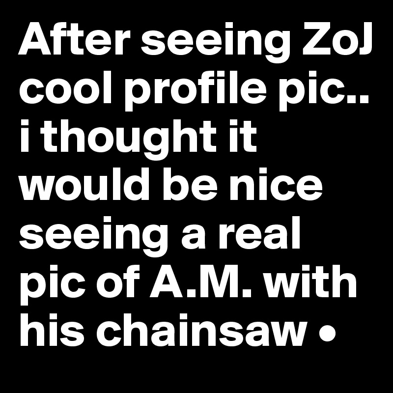 After seeing ZoJ cool profile pic..
i thought it would be nice seeing a real pic of A.M. with his chainsaw •