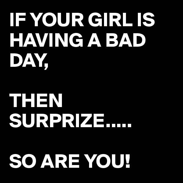 IF YOUR GIRL IS HAVING A BAD DAY,  

THEN SURPRIZE.....

SO ARE YOU!