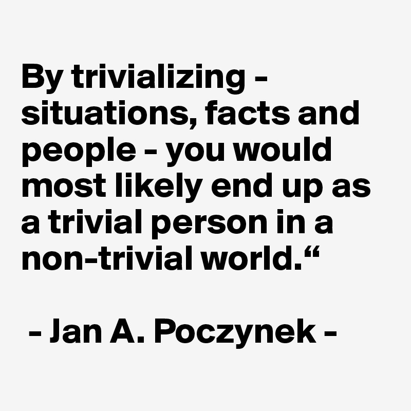 
By trivializing - situations, facts and people - you would most likely end up as a trivial person in a non-trivial world.“

 - Jan A. Poczynek - 
