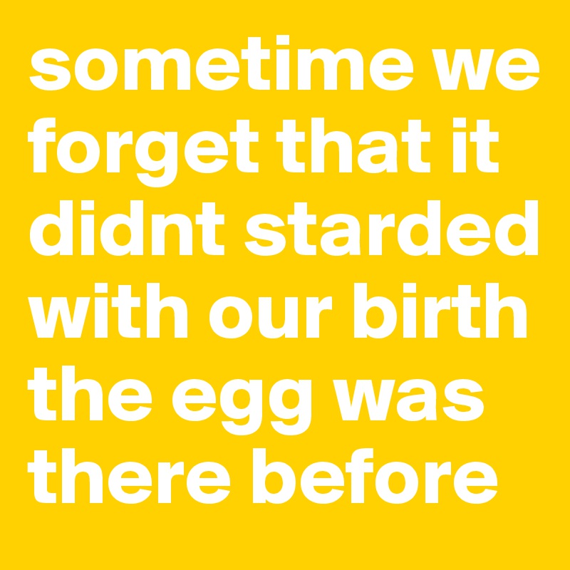 sometime we forget that it didnt starded with our birth the egg was there before