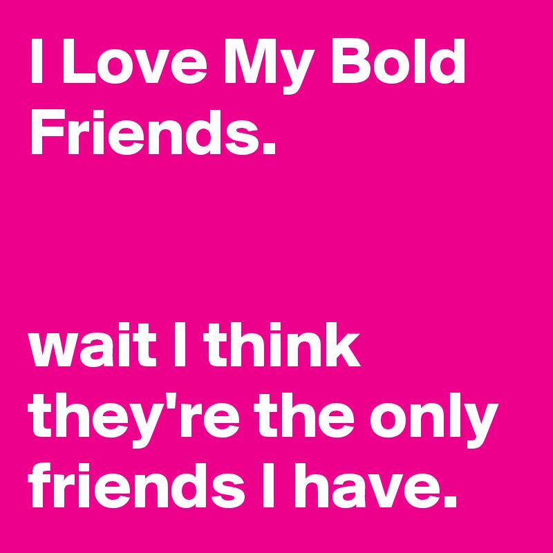 I Love My Bold Friends.


wait I think they're the only friends I have.