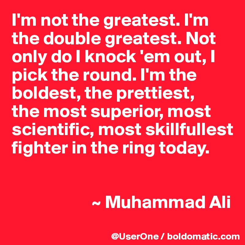 I'm not the greatest. I'm the double greatest. Not only do I knock 'em out, I pick the round. I'm the boldest, the prettiest,
the most superior, most scientific, most skillfullest fighter in the ring today.


                      ~ Muhammad Ali
