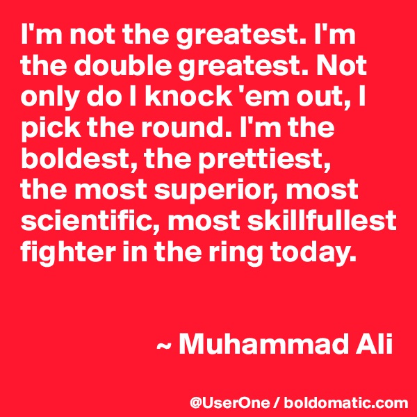 I'm not the greatest. I'm the double greatest. Not only do I knock 'em out, I pick the round. I'm the boldest, the prettiest,
the most superior, most scientific, most skillfullest fighter in the ring today.


                      ~ Muhammad Ali