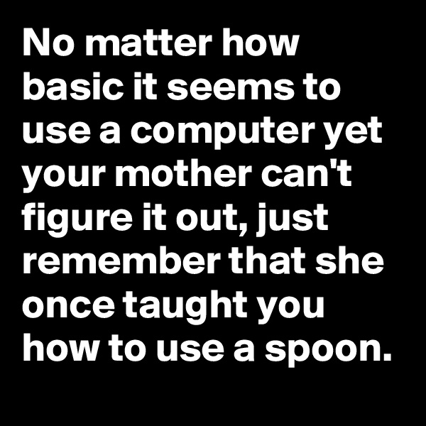 No matter how basic it seems to use a computer yet your mother can't figure it out, just remember that she once taught you how to use a spoon.