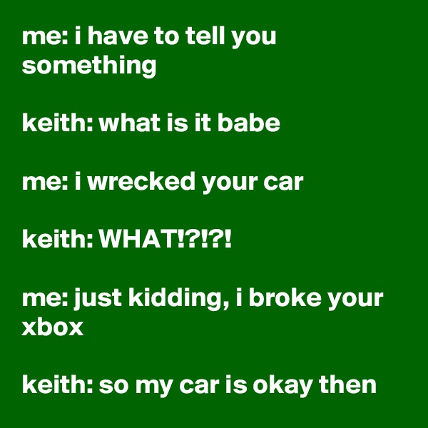 me: i have to tell you something

keith: what is it babe

me: i wrecked your car

keith: WHAT!?!?!

me: just kidding, i broke your xbox

keith: so my car is okay then
