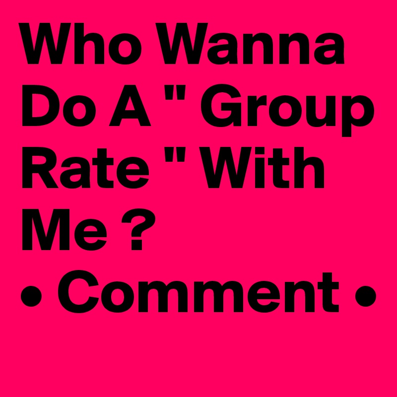 Who Wanna Do A " Group Rate " With Me ? 
• Comment •