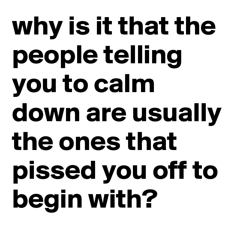 why is it that the people telling you to calm down are usually the ones that pissed you off to begin with?