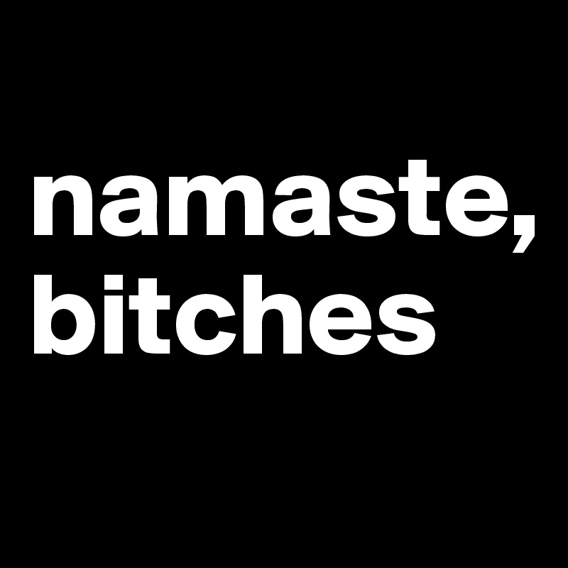 
namaste,
bitches
