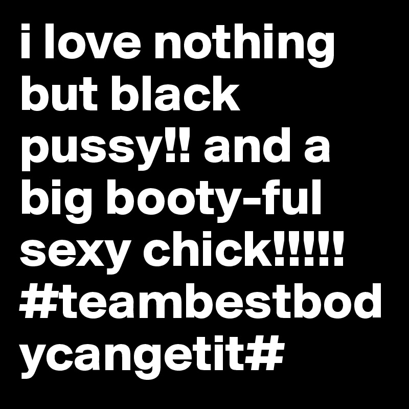 i love nothing but black pussy!! and a big booty-ful sexy chick!!!!! #teambestbodycangetit#