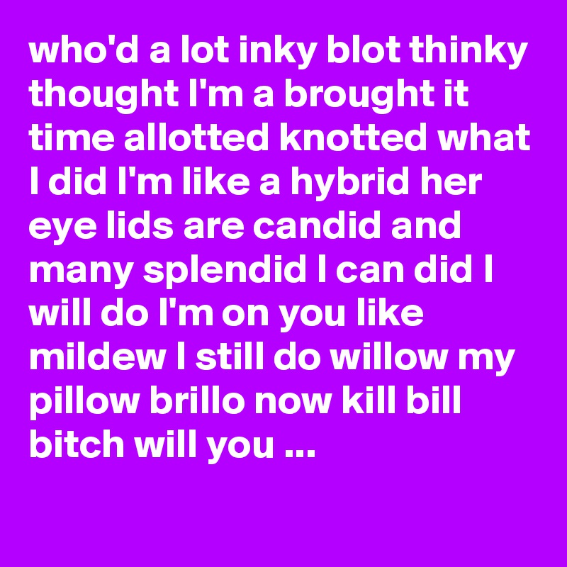 who'd a lot inky blot thinky thought I'm a brought it time allotted knotted what I did I'm like a hybrid her eye lids are candid and many splendid I can did I will do I'm on you like mildew I still do willow my pillow brillo now kill bill bitch will you ...
