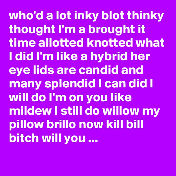 who'd a lot inky blot thinky thought I'm a brought it time allotted knotted what I did I'm like a hybrid her eye lids are candid and many splendid I can did I will do I'm on you like mildew I still do willow my pillow brillo now kill bill bitch will you ...
