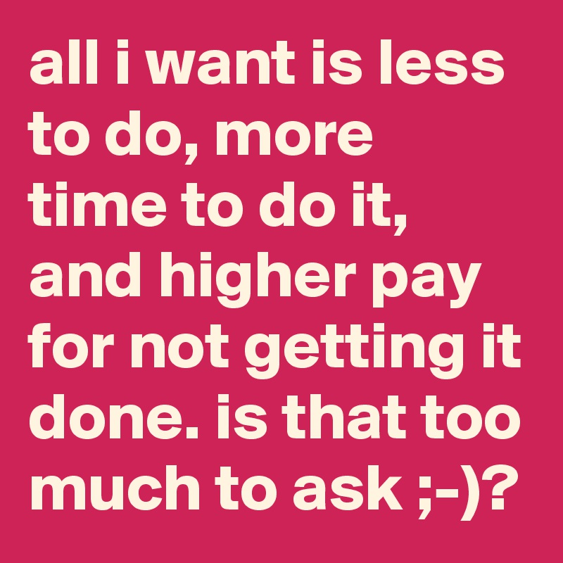 all i want is less to do, more time to do it, and higher pay for not getting it done. is that too much to ask ;-)?