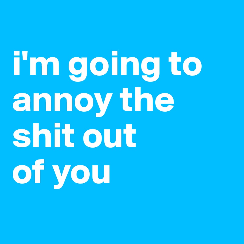 
i'm going to annoy the shit out
of you

