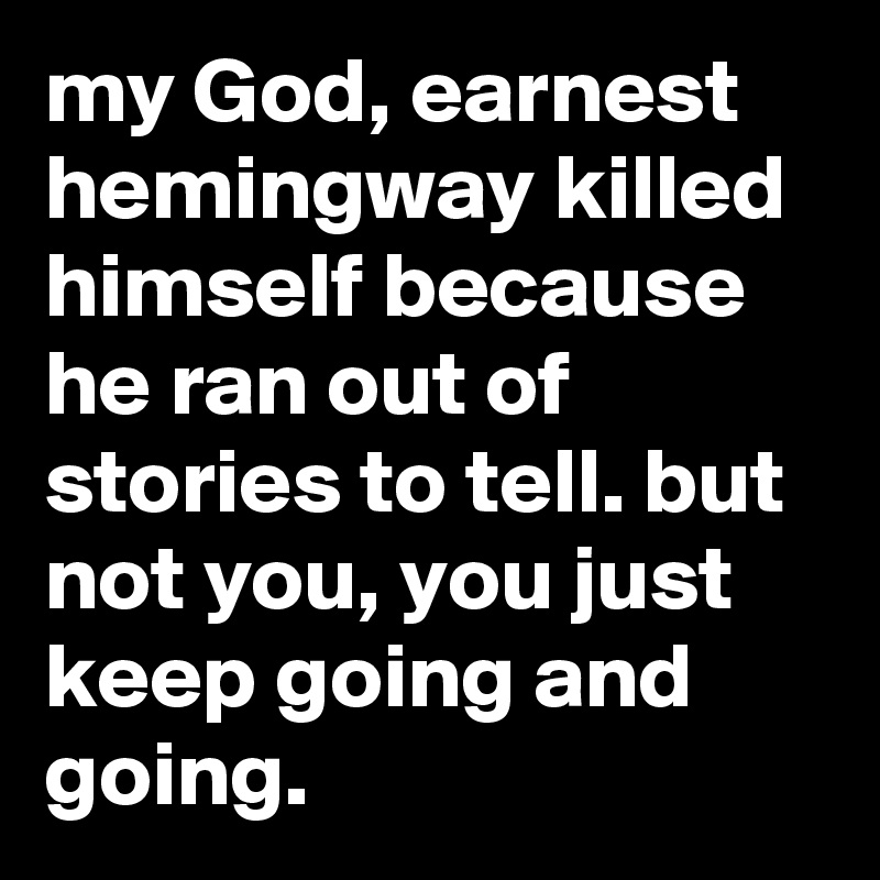 my God, earnest hemingway killed himself because he ran out of stories to tell. but not you, you just keep going and going.