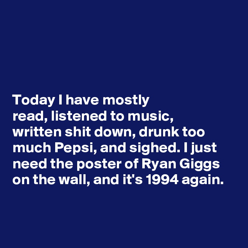 




Today I have mostly 
read, listened to music, 
written shit down, drunk too  much Pepsi, and sighed. I just 
need the poster of Ryan Giggs
on the wall, and it's 1994 again. 



