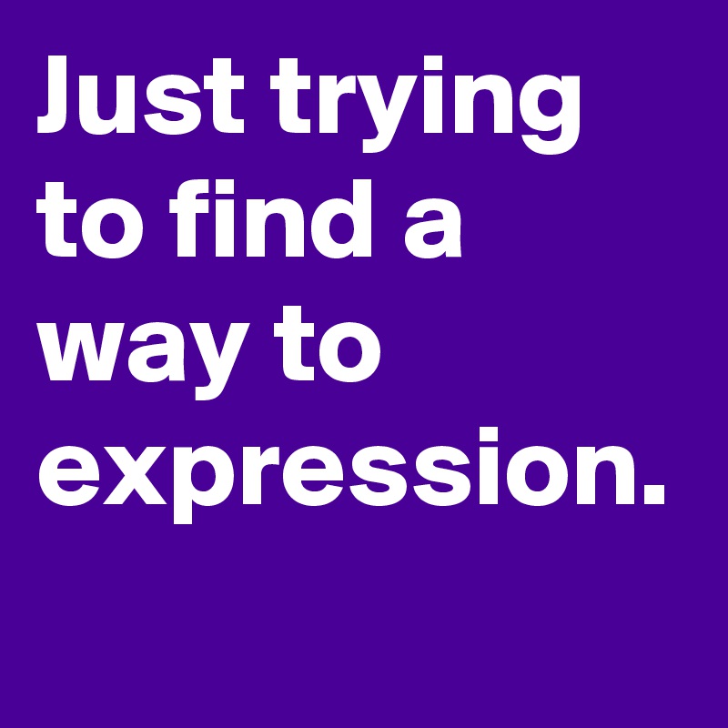 Just trying to find a way to expression.