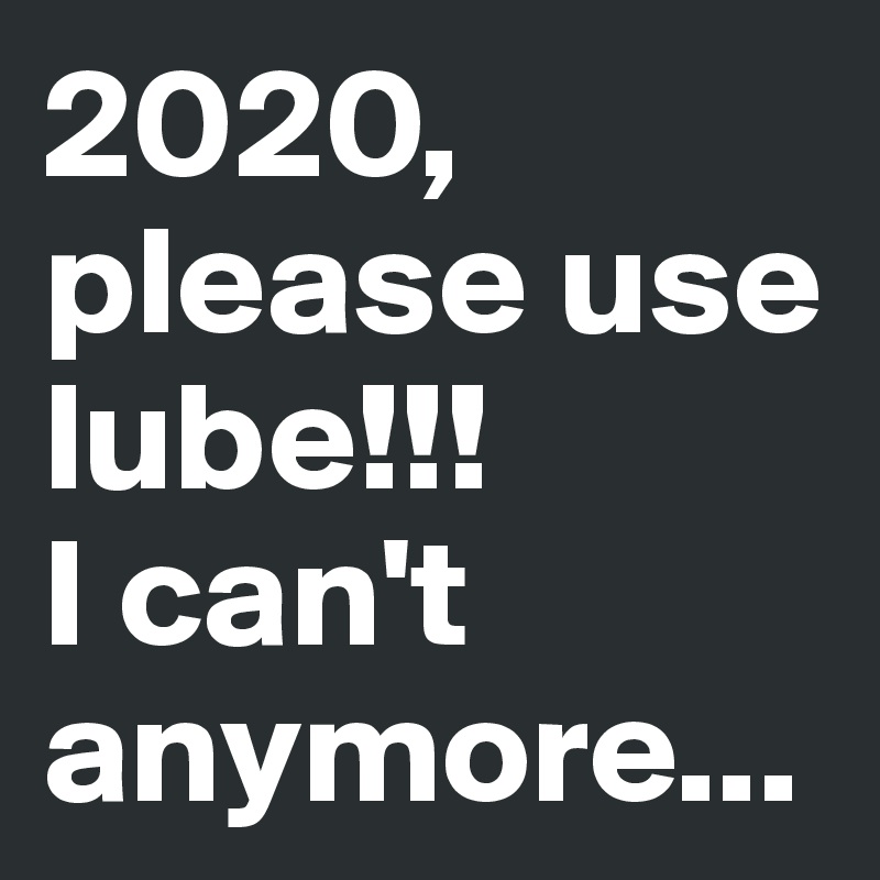 2020, please use lube!!!
I can't anymore...