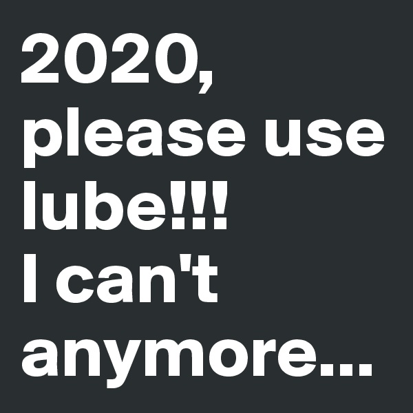 2020, please use lube!!!
I can't anymore...