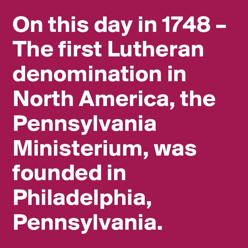 On this day in 1748 – The first Lutheran denomination in North America, the Pennsylvania Ministerium, was founded in Philadelphia, Pennsylvania.